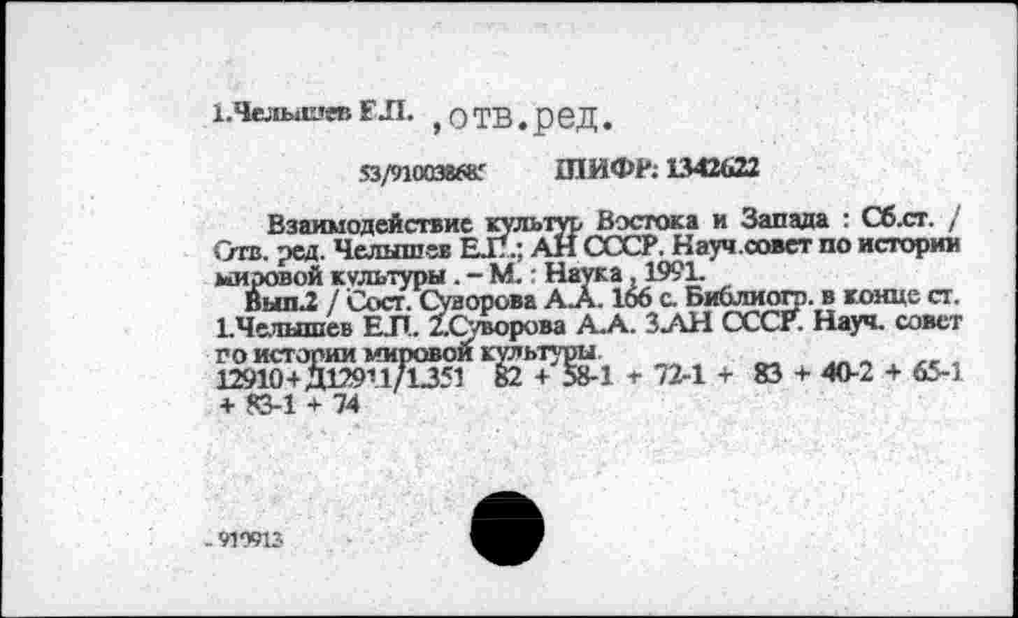 ﻿1,Челышев ЕЛ. , о ТВ. реД.
53/910038685 ШИФР; 1342622
Взаимодействие культур Востока и Запада : Сб.ст. / Отв. ред. Челышев ЕЛ; АН СССР. Науч.совет по истории мировой культуры . - М.: Наука, 1991.
Вып2 / Сост. Суворова А.А. 166 с. Библиого. в конце ст. 1.Челышев ЕЛ. /.Суворова А.А. ЗАН СССР. Науч, совет ЖИЯта .72-1+83 + 40-2 + 65-1 + «3-1 + 74
- 919913